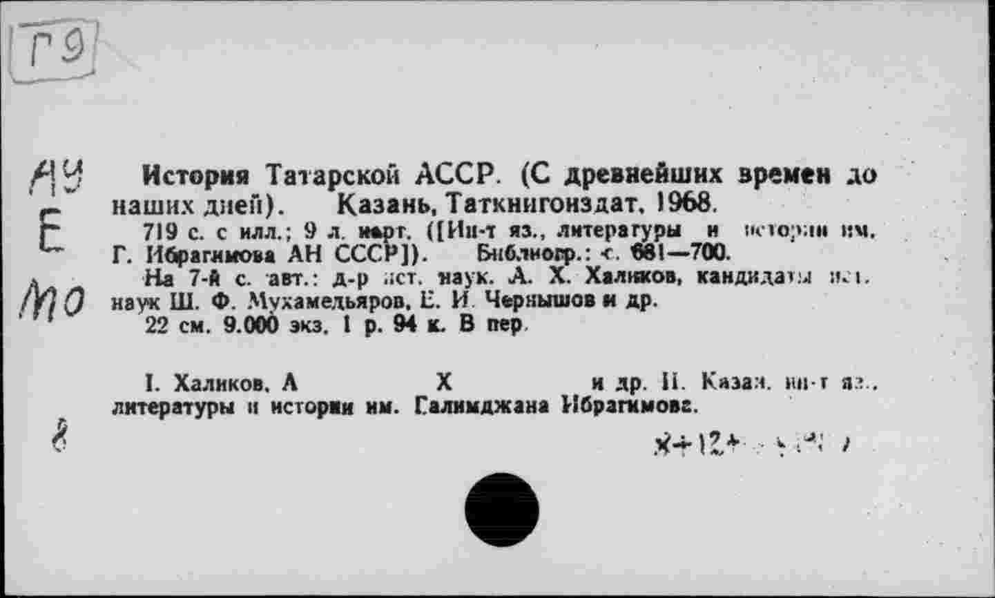 ﻿ай E
,4г о
История Татарской АССР. (С древнейших времен до наших диен). Казань, Таткнигонздат. 1968.
719 с. с илл.; 9 л. нарт. ([Ии-т яз., литературы и истории им.
Г. Ибрагимова АН СССР]). Бнблиоц».: < «81-700.
На 7-А с. авт.: д-р лет. наук. А. X. Халиков, кандидати исі. наук Ш. Ф. Мухамедьяров. Е. И Чернышов и др.
22 см. 9.000 экз. 1 р. 94 к. В пер
I. Халиков, А	X	и др. И. Казал. ин-т я?.,
литературы и истории им. Галимджана Ибрагимова.
%	•уЛ’ >